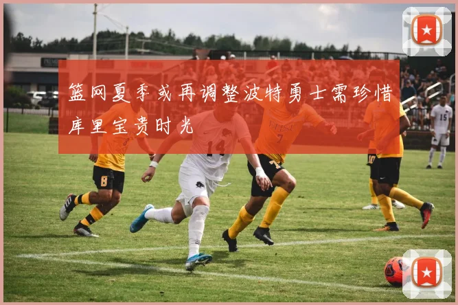 篮网夏季或再调整波特勇士需珍惜库里宝贵时光
