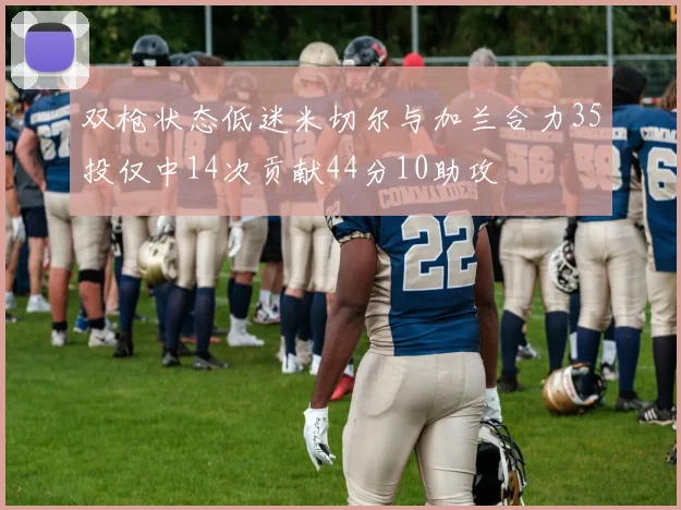 双枪状态低迷米切尔与加兰合力35投仅中14次贡献44分10助攻