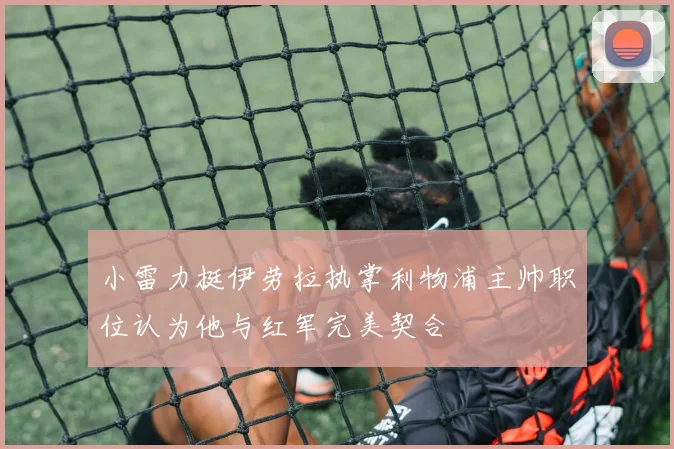 小雷力挺伊劳拉执掌利物浦主帅职位认为他与红军完美契合