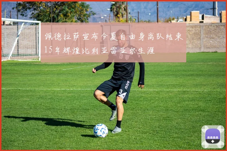 佩德拉萨宣布今夏自由身离队结束15年辉煌比利亚雷亚尔生涯