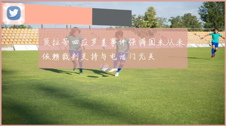 莫拉蒂回应罗基事件强调国米从未依赖裁判支持与电话门无关