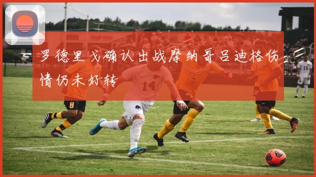 罗德里戈确认出战摩纳哥吕迪格伤情仍未好转