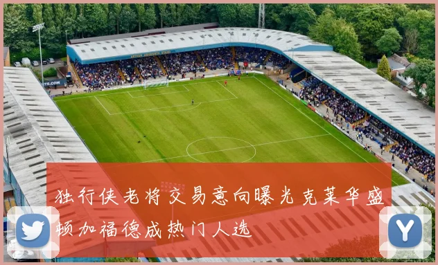 独行侠老将交易意向曝光克莱华盛顿加福德成热门人选