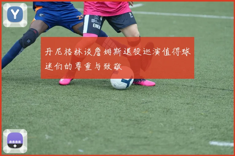 丹尼格林谈詹姆斯退役巡演值得球迷们的尊重与致敬