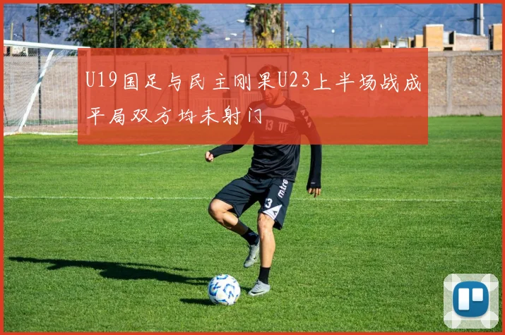 U19国足与民主刚果U23上半场战成平局双方均未射门
