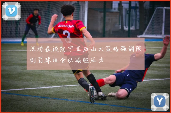 沃特森谈防守亚历山大策略强调限制罚球机会以减轻压力