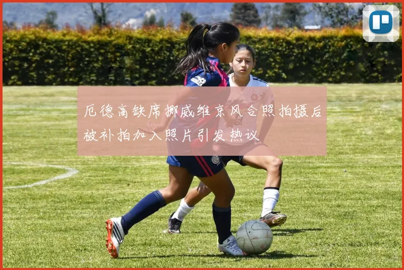 厄德高缺席挪威维京风合照拍摄后被补拍加入照片引发热议