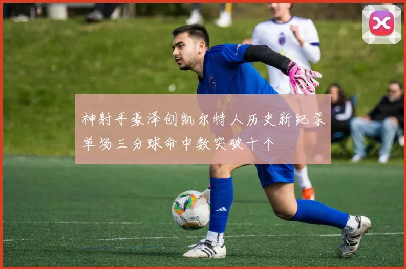 神射手豪泽创凯尔特人历史新纪录单场三分球命中数突破十个