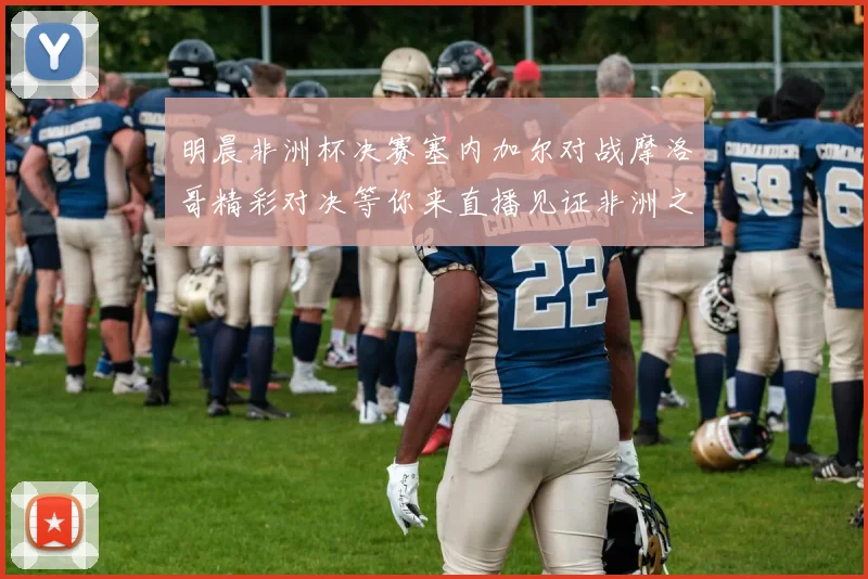 明晨非洲杯决赛塞内加尔对战摩洛哥精彩对决等你来直播见证非洲之王的诞生