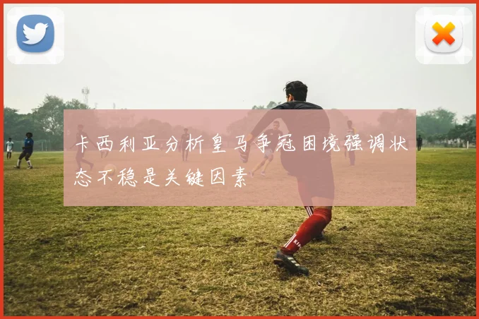卡西利亚分析皇马争冠困境强调状态不稳是关键因素