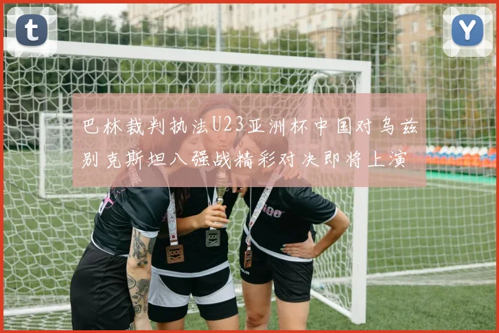 巴林裁判执法U23亚洲杯中国对乌兹别克斯坦八强战精彩对决即将上演