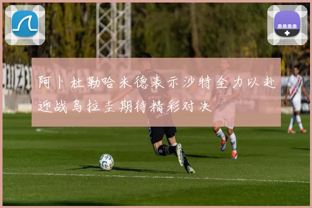 阿卜杜勒哈米德表示沙特全力以赴迎战乌拉圭期待精彩对决