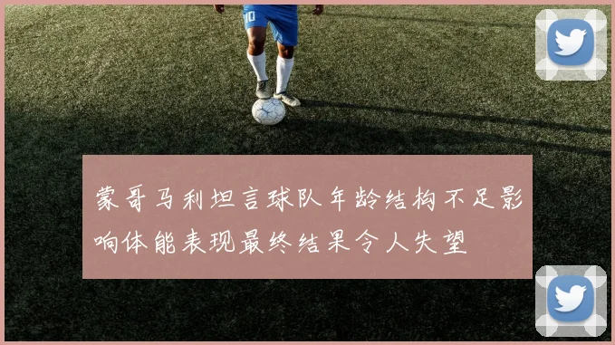 蒙哥马利坦言球队年龄结构不足影响体能表现最终结果令人失望