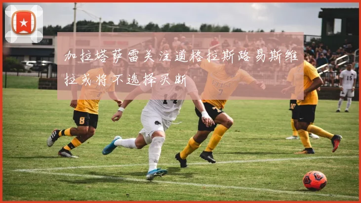 加拉塔萨雷关注道格拉斯路易斯维拉或将不选择买断