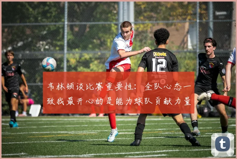 韦林顿谈比赛重要性：全队心态一致我最开心的是能为球队贡献力量