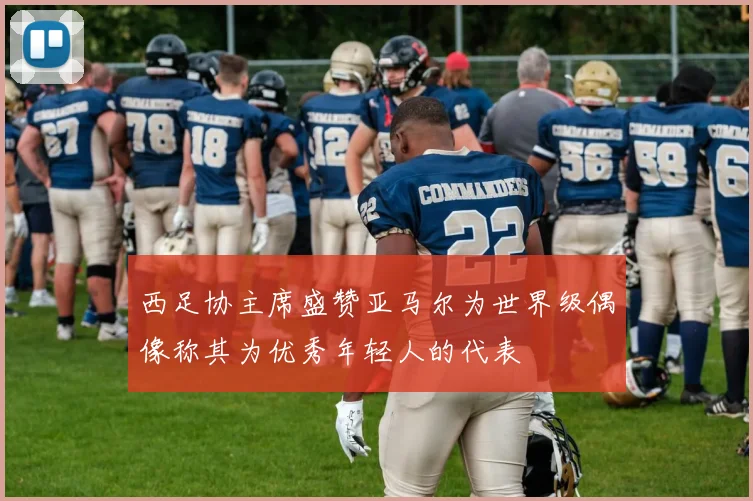 西足协主席盛赞亚马尔为世界级偶像称其为优秀年轻人的代表