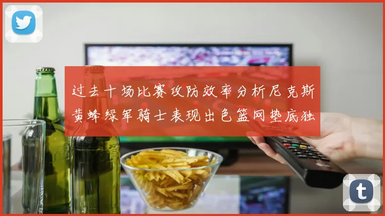 过去十场比赛攻防效率分析尼克斯黄蜂绿军骑士表现出色篮网垫底独占鳌头