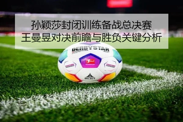 孙颖莎封闭训练备战总决赛 王曼昱对决前瞻与胜负关键分析（jiuyousports）