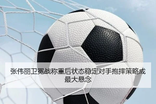张伟丽卫冕战称重后状态稳定对手抱摔策略成最大悬念 - jiuyousports
